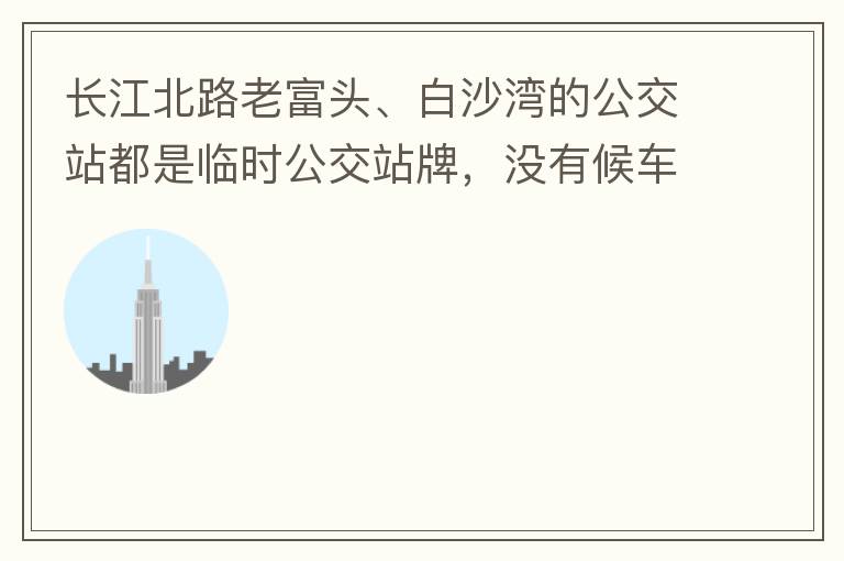 長江北路老富頭、白沙灣的公交站都是臨時公交站牌，沒有候車亭，附近的居民等候公交車只能日曬雨淋，建議應加建公交候車亭。