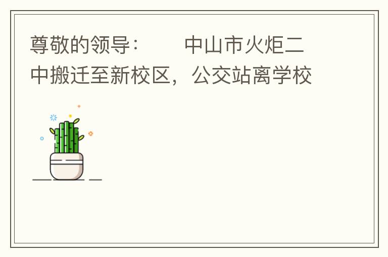 尊敬的領導：     中山市火炬二中搬遷至新校區(qū)，公交站離學校很遠，且沒有人行道，學生放學和返學非常不安全和不方便，懇請領導據(jù)目前實際情況在星期五放學和星期天的時候在火炬二中學校附近增設公交站點，以便